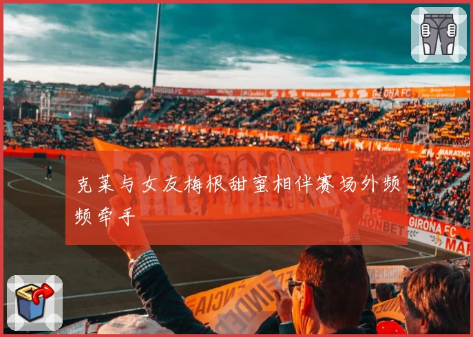 克莱与女友梅根甜蜜相伴赛场外频频牵手