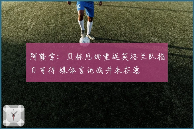 阿隆索：贝林厄姆重返英格兰队指日可待 媒体言论我并未在意