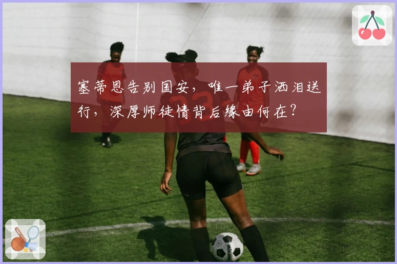 塞蒂恩告别国安，唯一弟子洒泪送行，深厚师徒情背后缘由何在？