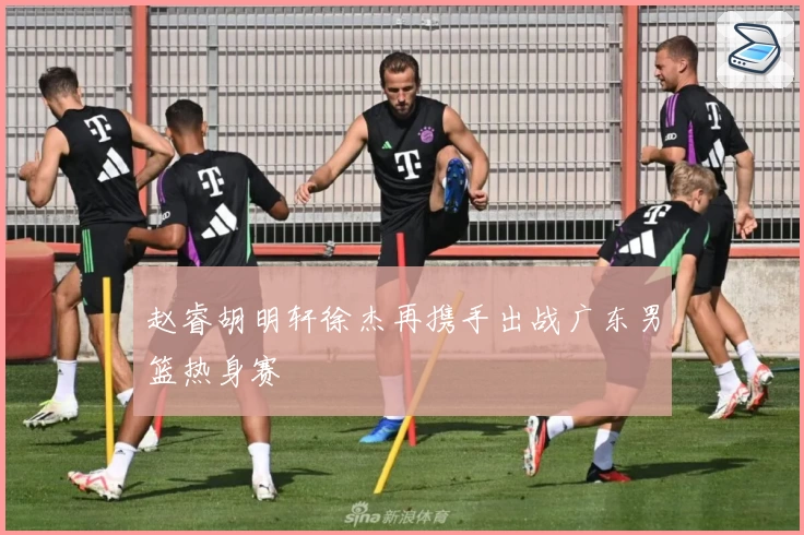 赵睿胡明轩徐杰再携手出战广东男篮热身赛