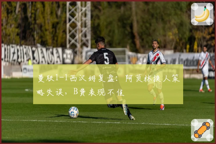 曼联1-1西汉姆复盘：阿莫林换人策略失误，B费表现不佳