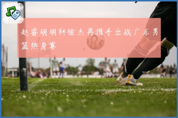 赵睿胡明轩徐杰再携手出战广东男篮热身赛