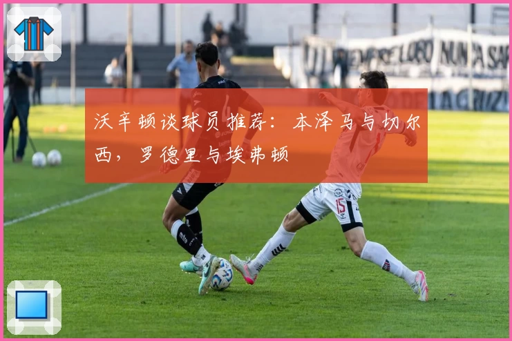 沃辛顿谈球员推荐:本泽马与切尔西,罗德里与埃弗顿