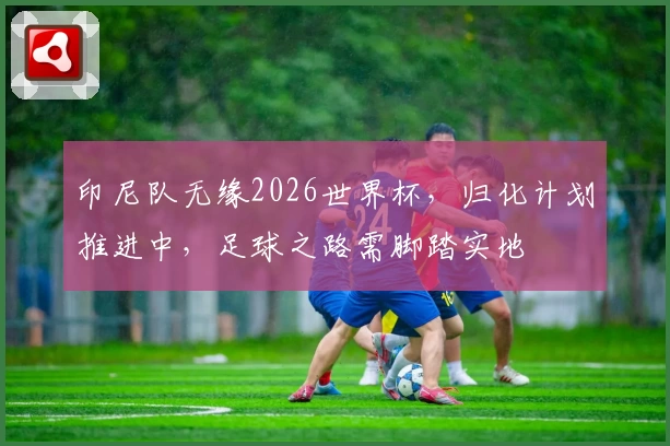 印尼队无缘2026世界杯，归化计划推进中，足球之路需脚踏实地