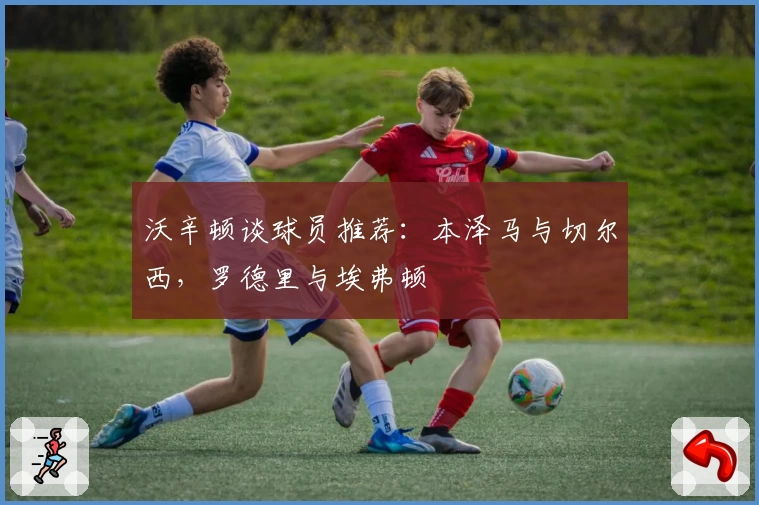 沃辛顿谈球员推荐:本泽马与切尔西,罗德里与埃弗顿