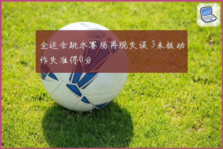 全运会跳水赛场再现失误 3米板动作失准得0分