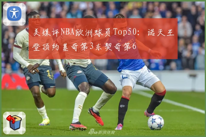 美媒评NBA欧洲球员Top50：诺天王登顶约基奇第3东契奇第6