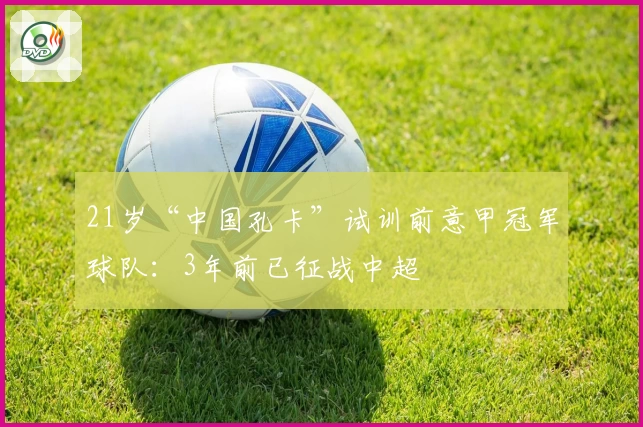 21岁“中国孔卡”试训前意甲冠军球队:3年前已征战中超